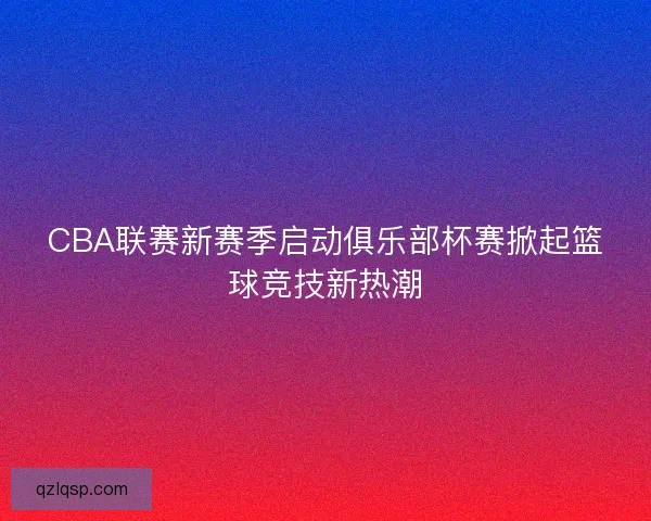 CBA联赛新赛季启动俱乐部杯赛掀起篮球竞技新热潮