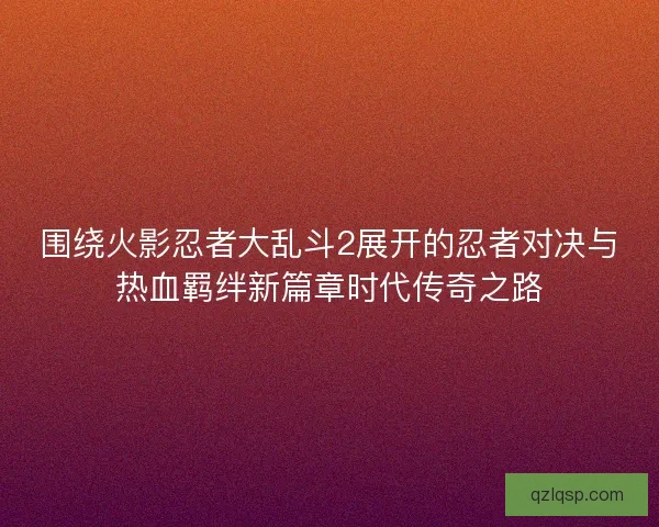 围绕火影忍者大乱斗2展开的忍者对决与热血羁绊新篇章时代传奇之路